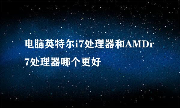 电脑英特尔i7处理器和AMDr7处理器哪个更好