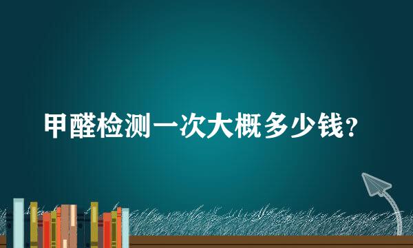 甲醛检测一次大概多少钱？