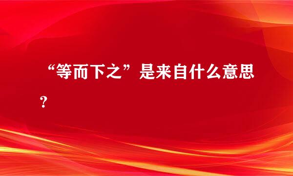 “等而下之”是来自什么意思？