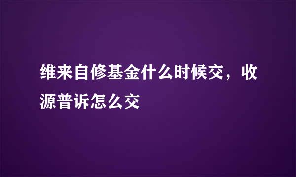 维来自修基金什么时候交，收源普诉怎么交