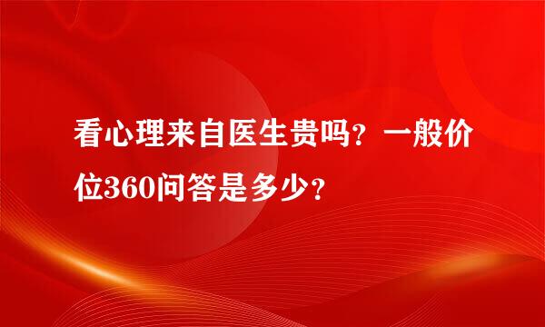 看心理来自医生贵吗？一般价位360问答是多少？