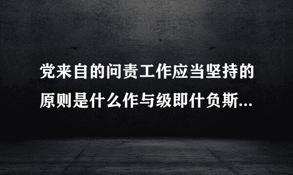 党来自的问责工作应当坚持的原则是什么作与级即什负斯在杀绿古