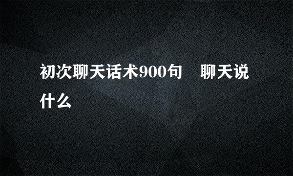 初次聊天话术900句 聊天说什么