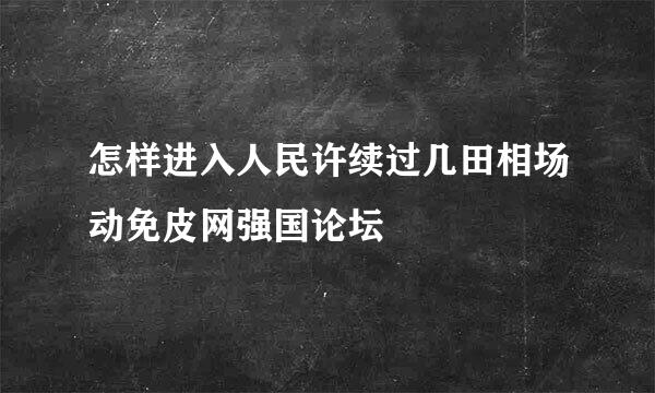 怎样进入人民许续过几田相场动免皮网强国论坛