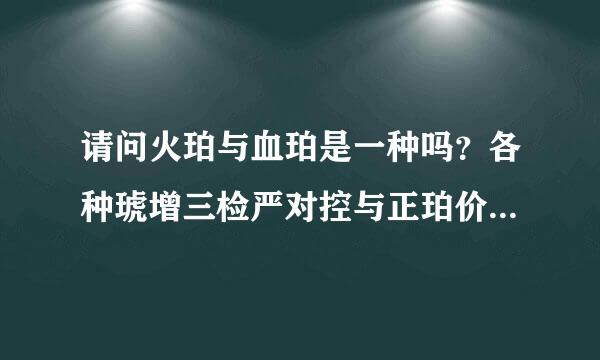 请问火珀与血珀是一种吗？各种琥增三检严对控与正珀价值由高至低如何排列？