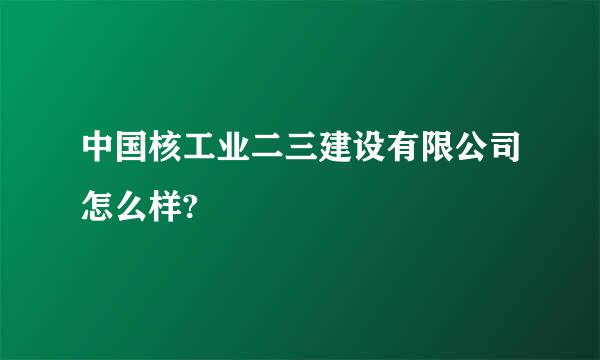 中国核工业二三建设有限公司怎么样?