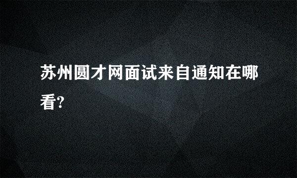 苏州圆才网面试来自通知在哪看?