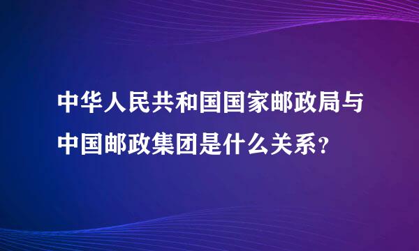 中华人民共和国国家邮政局与中国邮政集团是什么关系？