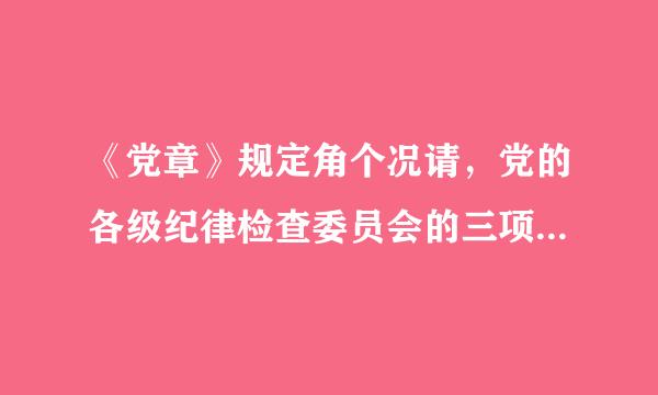 《党章》规定角个况请，党的各级纪律检查委员会的三项主要任务什么