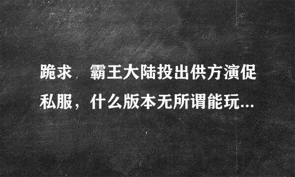 跪求 霸王大陆投出供方演促私服，什么版本无所谓能玩来自就行 跪求 求好心人秒回