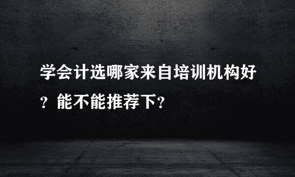 学会计选哪家来自培训机构好？能不能推荐下？