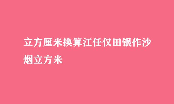 立方厘米换算江任仅田银作沙烟立方米