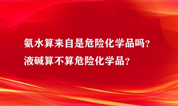 氨水算来自是危险化学品吗？液碱算不算危险化学品？