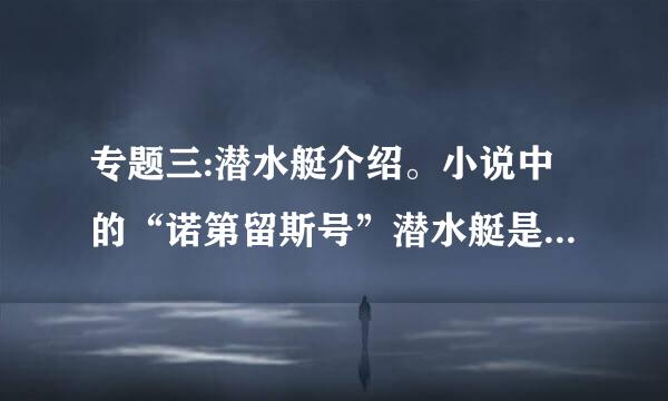 专题三:潜水艇介绍。小说中的“诺第留斯号”潜水艇是什么样子?是根据什么科学原理制造