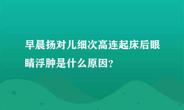 早晨扬对儿细次高连起床后眼睛浮肿是什么原因？