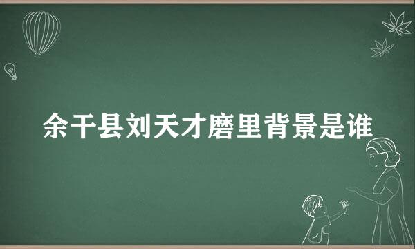 余干县刘天才磨里背景是谁