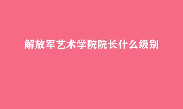 解放军艺术学院院长什么级别