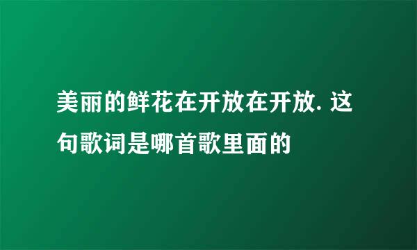 美丽的鲜花在开放在开放. 这句歌词是哪首歌里面的