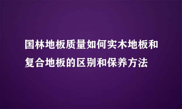 国林地板质量如何实木地板和复合地板的区别和保养方法