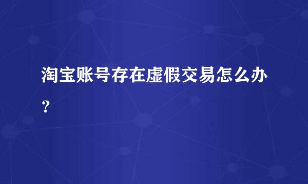 淘宝账号存在虚假交易怎么办？