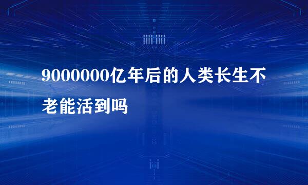 9000000亿年后的人类长生不老能活到吗