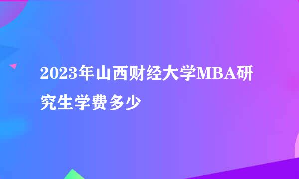 2023年山西财经大学MBA研究生学费多少