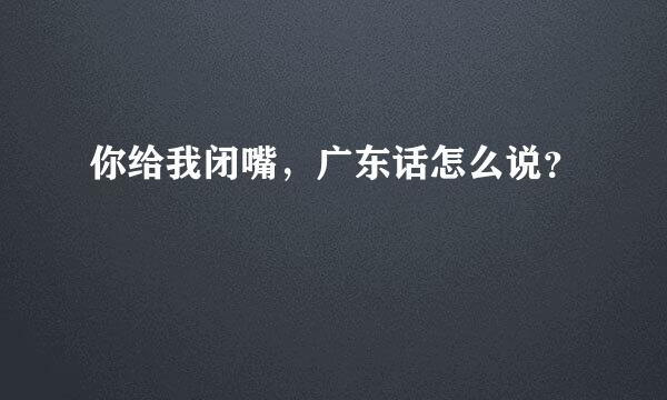 你给我闭嘴，广东话怎么说？