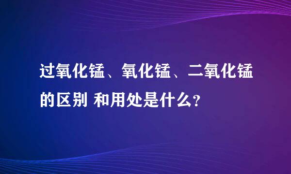 过氧化锰、氧化锰、二氧化锰的区别 和用处是什么？