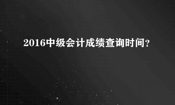 2016中级会计成绩查询时间？