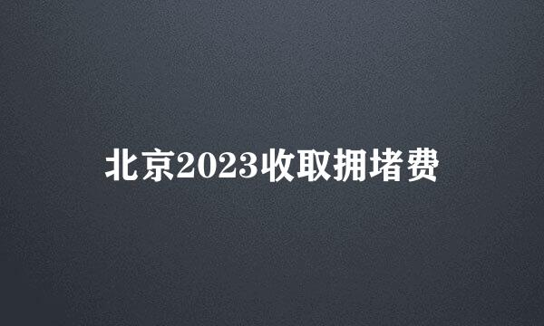 北京2023收取拥堵费