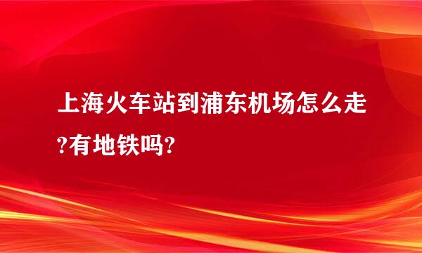 上海火车站到浦东机场怎么走?有地铁吗?