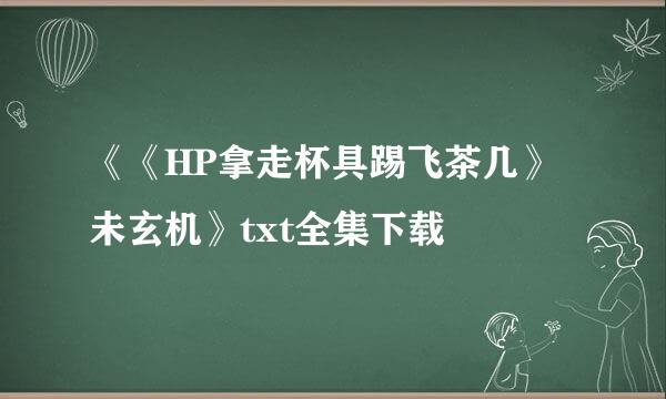 《《HP拿走杯具踢飞茶几》未玄机》txt全集下载