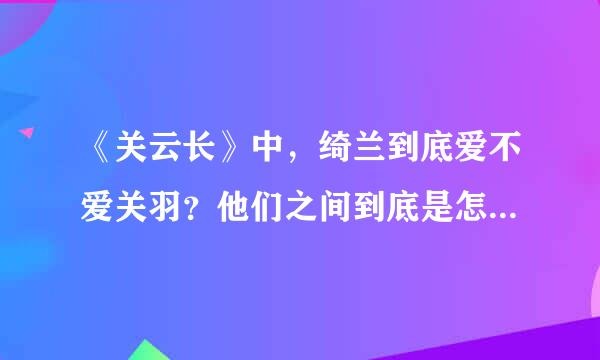 《关云长》中，绮兰到底爱不爱关羽？他们之间到底是怎样的感情？为什么最后绮兰要拿刀捅他？