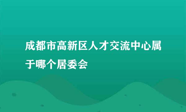 成都市高新区人才交流中心属于哪个居委会