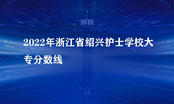 2022年浙江省绍兴护士学校大专分数线