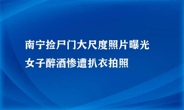 南宁捡尸门大尺度照片曝光 女子醉酒惨遭扒衣拍照