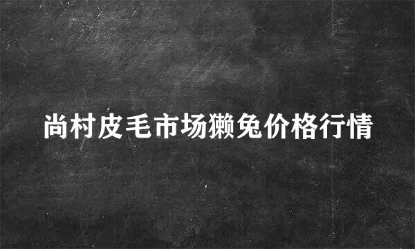 尚村皮毛市场獭兔价格行情