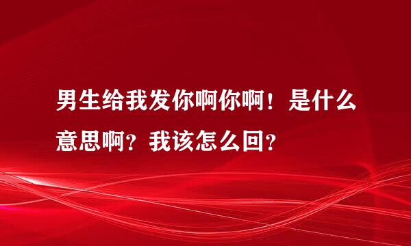 男生给我发你啊你啊！是什么意思啊？我该怎么回？