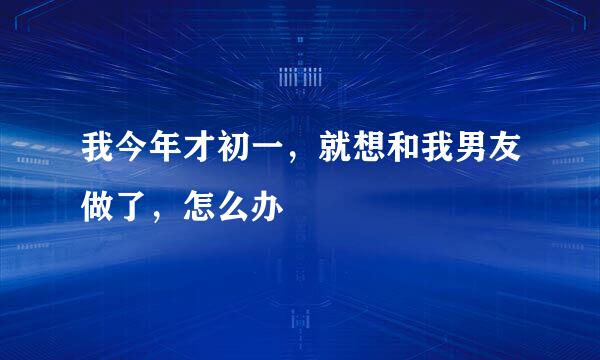 我今年才初一，就想和我男友做了，怎么办