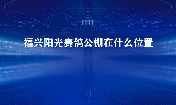 福兴阳光赛鸽公棚在什么位置