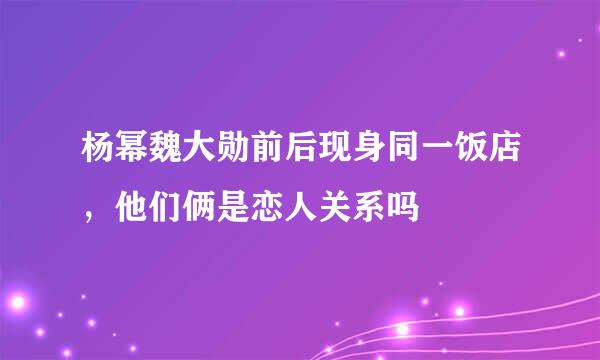 杨幂魏大勋前后现身同一饭店，他们俩是恋人关系吗