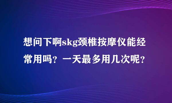 想问下啊skg颈椎按摩仪能经常用吗？一天最多用几次呢？