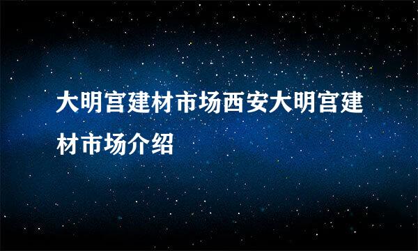 大明宫建材市场西安大明宫建材市场介绍