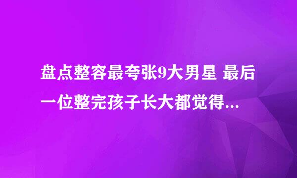 盘点整容最夸张9大男星 最后一位整完孩子长大都觉得是捡来的