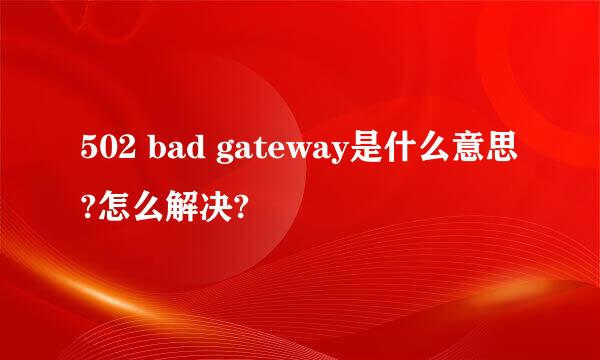 502 bad gateway是什么意思?怎么解决?