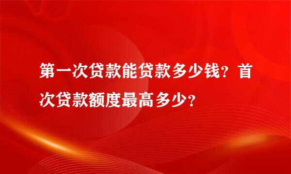 第一次贷款能贷款多少钱？首次贷款额度最高多少？