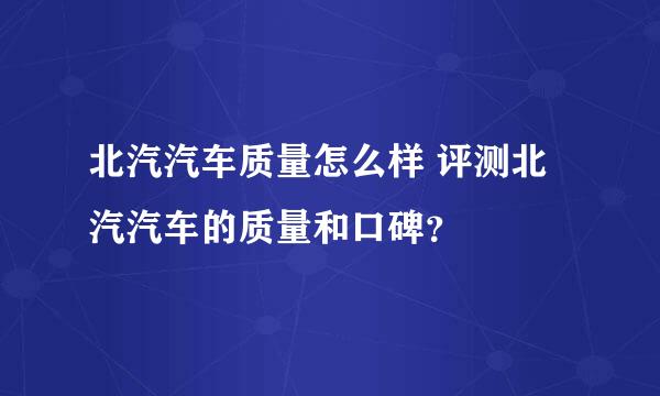 北汽汽车质量怎么样 评测北汽汽车的质量和口碑？