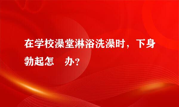 在学校澡堂淋浴洗澡时，下身勃起怎麼办？