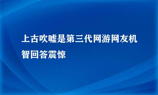 上古吹嘘是第三代网游网友机智回答震惊