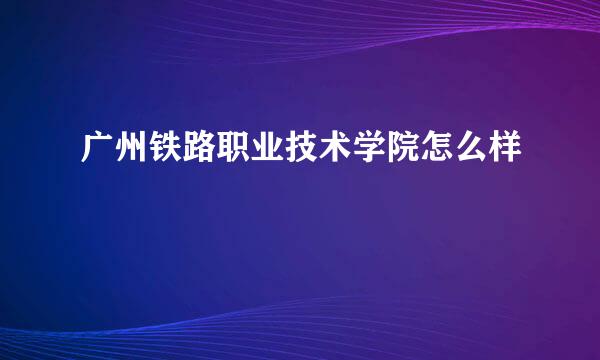 广州铁路职业技术学院怎么样